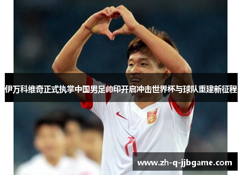 伊万科维奇正式执掌中国男足帅印开启冲击世界杯与球队重建新征程