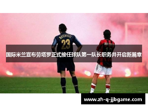 国际米兰宣布劳塔罗正式接任球队第一队长职务并开启新篇章